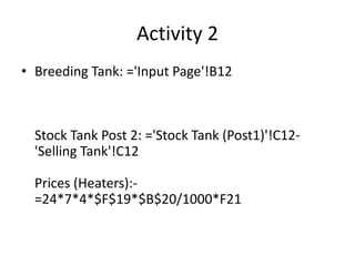 Activity 2
• Breeding Tank: ='Input Page'!B12
Stock Tank Post 2: ='Stock Tank (Post1)'!C12-
'Selling Tank'!C12
Prices (Heaters):-
=24*7*4*$F$19*$B$20/1000*F21
 