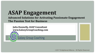 2017 Enlightened Alliance. All Rights Reserved.
ASAP Engagement
Advanced Solutions for Activating Passionate Engagement
The Passion Test for Business
Julia Donnelly, ASAP Consultant
www.GalaxyGroupCoaching.com
 