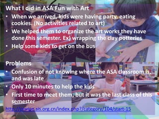 What I did in ASA Fun with Art
• When we arrived, kids were having party, eating
  cookies. (No activities related to art)
• We helped them to organize the art works they have
  done this semester. Ex) wrapping the clay potteries
• Help some kids to get on the bus

Problems
• Confusion of not knowing where the ASA classroom is,
  and was late
• Only 10 minutes to help the kids
• First time to meet them, but it was the last class of this
  semester
http://piwigo.sis.org.cn/index.php?/category/104/start-15
 