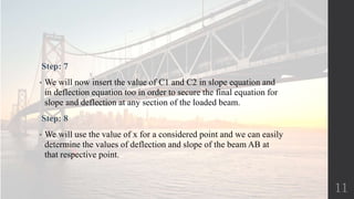 Step: 7
• We will now insert the value of C1 and C2 in slope equation and
in deflection equation too in order to secure the final equation for
slope and deflection at any section of the loaded beam.
Step: 8
• We will use the value of x for a considered point and we can easily
determine the values of deflection and slope of the beam AB at
that respective point.
11
 
