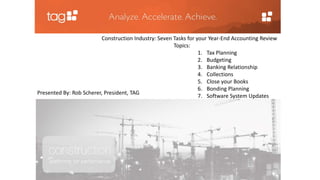 Construction Industry: Seven Tasks for your Year-End Accounting Review 
Topics: 
1. Tax Planning 
2. Budgeting 
3. Banking Relationship 
4. Collections 
5. Close your Books 
6. Bonding Planning 
7. Software System Updates 
Presented By: Rob Scherer, President, TAG 
 