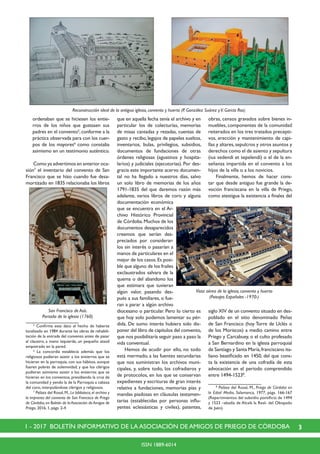 31 - 2017 BOLETÍN INFORMATIVO DE LA ASOCIACIÓN DE AMIGOS DE PRIEGO DE CÓRDOBA
ISSN 1889-6014
ordenaban que se hiciesen los entie-
rros de los niños que gustasen sus
padres en el convento5
,conforme a la
práctica observada para con los cuer-
pos de los mayores6
como constaba
asimismo en un testimonio auténtico.
	 Como ya advertimos en anterior oca-
sión7
el inventario del convento de San
Francisco que se hizo cuando fue desa-
mortizado en 1835 relacionaba los libros
	 5
Confirma este dato el hecho de haberse
localizado en 1984 durante las obras de rehabili-
tación de la entrada del convento antes de pasar
al claustro, a mano izquierda, un pequeño ataúd
empotrado en la pared.
	 6
La concordia establecía además que los
religiosos pudieran asistir a los entierros que se
hicieran en la parroquia, con sus hábitos, aunque
fueren pobres de solemnidad, y que los clérigos
pudieran asimismo asistir a los entierros que se
hicieran en los conventos, presidiendo la cruz de
la comunidad y yendo la de la Parroquia a cabeza
del coro, interpolándose clérigos y religiosos.
	 7
Peláez del Rosal,M.,La biblioteca,el archivo y
la imprenta del convento de San Francisco de Priego
de Córdoba, en Boletín de la Asociación de Amigos de
Priego, 2016, 1, págs. 2-4
que en aquella fecha tenía el archivo y en
particular los de colecturías, memorias
de misas cantadas y rezadas, cuentas de
gasto y recibo, legajos de papeles sueltos,
inventarios, bulas, privilegios, subsidios,
documentos de fundaciones de otras
órdenes religiosas (agustinos y hospita-
larios) y judiciales (ejecutorias). Por des-
gracia este importante acervo documen-
tal no ha llegado a nuestros días, salvo
un solo libro de memorias de los años
1791-1835 del que daremos razón más
adelante, varios libros de coro y alguna
documentación económica
que se encuentra en el Ar-
chivo Histórico Provincial
de Córdoba.Muchos de los
documentos desaparecidos
creemos que serían des-
preciados por considerar-
los sin interés o pasarían a
manos de particulares en el
mejor de los casos.Es posi-
ble que alguno de los frailes
exclaustrados salvara de la
quema o del abandono los
que estimara que tuvieran
algún valor, pasando des-
pués a sus familiares, o fue-
ran a parar a algún archivo
diocesano o particular. Pero lo cierto es
que hoy solo podemos lamentar su pér-
dida. De sumo interés hubiera sido dis-
poner del libro de capítulos del convento,
que nos posibilitaría seguir paso a paso la
vida conventual.
	 Hemos de acudir por ello, no todo
está mermado, a las fuentes secundarias
que nos suministran los archivos muni-
cipales, y, sobre todo, los cofradieros y
de protocolos, en los que se conservan
expedientes y escrituras de gran interés
relativa a fundaciones, memorias pías y
mandas piadosas en cláusulas testamen-
tarias (establecidas por personas influ-
yentes eclesiásticas y civiles), patentes,
obras, censos gravados sobre bienes in-
muebles, componentes de la comunidad
reiterados en los tres tratados precepti-
vos, erección y mantenimiento de capi-
llas y altares,sepulcros y otros asuntos y
derechos como el de asiento y sepultura
(ius sedendi et sepelendi) o el de la en-
señanza impartida en el convento a los
hijos de la villa o a los novicios.
	 Finalmente, hemos de hacer cons-
tar que desde antiguo fue grande la de-
voción franciscana en la villa de Priego,
como atestigua la existencia a finales del
siglo XIV de un convento situado en des-
poblado en el sitio denominado Peñas
de San Francisco (hoy Torre de Uclés o
de los Moriscos) a medio camino entre
Priego y Carcabuey, o el culto profesado
a San Bernardino en la iglesia parroquial
de Santiago y Santa María,franciscano ita-
liano beatificado en 1450, del que cons-
ta la existencia de una cofradía de esta
advocación en el periodo comprendido
entre 1494-15238
.
	8
Peláez del Rosal, M., Priego de Córdoba en
la Edad Media, Salamanca, 1977, págs. 166-167
(Repartimientos del subsidio pontificio de 1494
y 1523 –abadía de Alcalá la Real- del Obispado
de Jaén).
Reconstrucción ideal de la antigua iglesia, convento y huerto (P. González Suárez yV. García Ros)
San Francisco de Asís.
Portada de la iglesia (1760)
Vista aérea de la iglesia, convento y huerto
(Paisajes Españoles -1970-)
 