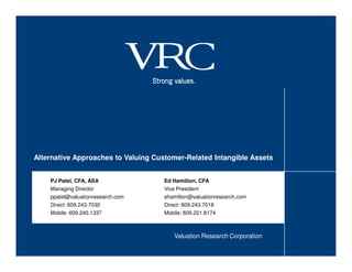 Alternative Approaches to Valuing Customer-Related Intangible Assets


    PJ Patel, CFA, ASA               Ed Hamilton, CFA
    Managing Director                Vice President
    ppatel@valuationresearch.com     ehamilton@valuationresearch.com
    Direct: 609.243.7030             Direct: 609.243.7018
    Mobile: 609.240.1337             Mobile: 609.221.8174



                                        Valuation Research Corporation
 