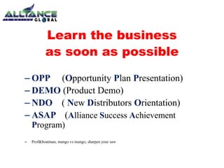 Learn the business
as soon as possible
– OPP (Opportunity Plan Presentation)
– DEMO (Product Demo)
– NDO ( New Distributors Orientation)
– ASAP (Alliance Success Achievement
Program)
– Prof&boatman, mango vs mungo, sharpen your saw
 