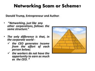 Networking Scam or Scheme?
• “Networking, just like any
other corporations, follows the
same structure.”
• The only difference is that, in
the corporate world -
 the CEO generates income
from the effort of each
person below;
 the workers do not have the
opportunity to earn as much
as the CEO. *
Donald Trump, Entrepreneur and Author:
 