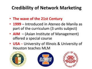 • The wave of the 21st Century
• 1999 – Introduced in Ateneo de Manila as
part of the curriculum (3 units subject)
• AIM – (Asian Institute of Management)
offered a special course
• USA – University of Illinois & University of
Houston teaches MLM
Credibility of Network Marketing
 