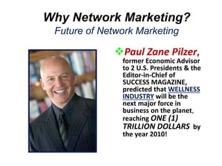 Why Network Marketing?
Future of Network Marketing
Paul Zane Pilzer,
former Economic Advisor
to 2 U.S. Presidents & the
Editor-in-Chief of
SUCCESS MAGAZINE,
predicted that WELLNESS
INDUSTRY will be the
next major force in
business on the planet,
reaching ONE (1)
TRILLION DOLLARS by
the year 2010!
 