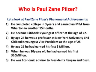 Who Is Paul Zane Pilzer?
Let’s look at Paul Zane Pilzer’s Phenomenal Achievements:
1) He completed college in 3years and earned an MBA from
Wharton in another 15months.
2) He became Citibank’s youngest officer at the age of 22.
3) By age 24 he was a professor at New York University and
Citibank’s youngest Vice President at the age of 25.
4) By age 26 he had earned his first $ Million.
5) When he was 30years old he had earned his first
$10Million.
6) He was Economic advisor to Presidents Reagan and Bush.
 