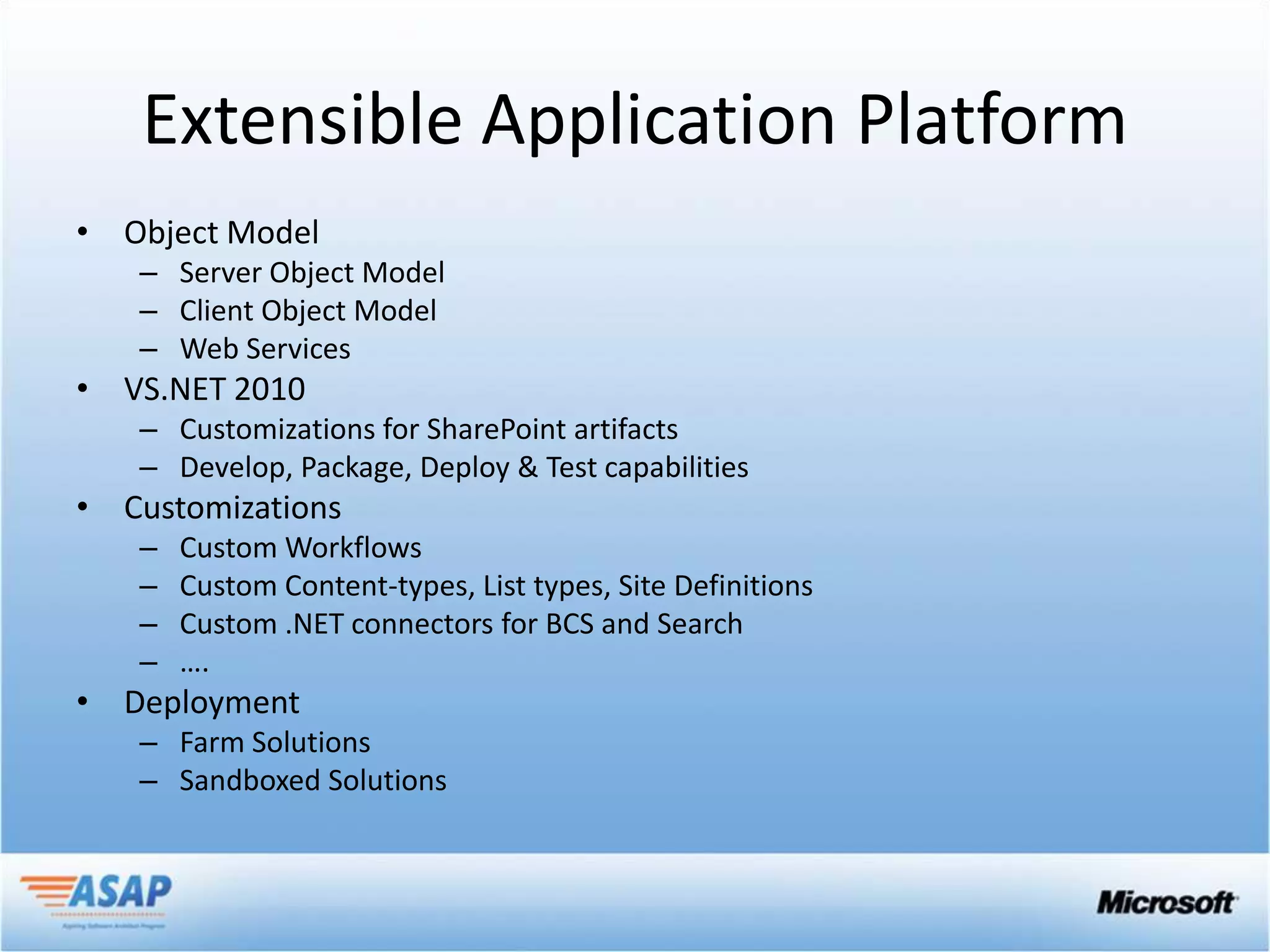 Extensible Application Platform
• Object Model
   – Server Object Model
   – Client Object Model
   – Web Services
• VS.NET 2010
   – Customizations for SharePoint artifacts
   – Develop, Package, Deploy & Test capabilities
• Customizations
   –   Custom Workflows
   –   Custom Content-types, List types, Site Definitions
   –   Custom .NET connectors for BCS and Search
   –   ….
• Deployment
   – Farm Solutions
   – Sandboxed Solutions
 