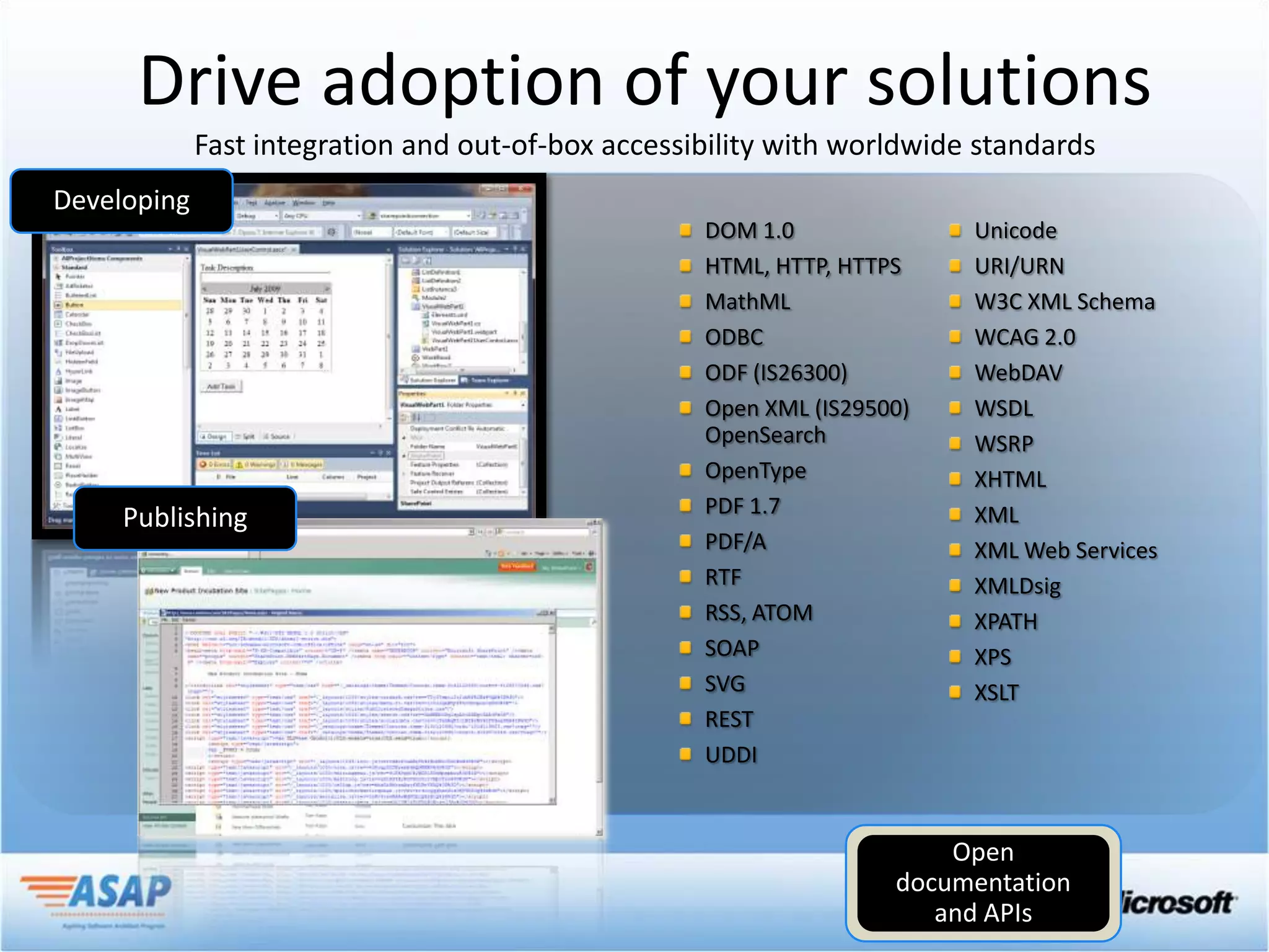 Drive adoption of your solutions
 Fast integration and out-of-box accessibility with worldwide standards

                                        DOM 1.0              Unicode
                                        HTML, HTTP, HTTPS    URI/URN
                                        MathML               W3C XML Schema
                                        ODBC                 WCAG 2.0
                                        ODF (IS26300)        WebDAV
                                        Open XML (IS29500)   WSDL
                                        OpenSearch           WSRP
                                        OpenType             XHTML
                                        PDF 1.7              XML
                                        PDF/A                XML Web Services
                                        RTF                  XMLDsig
                                        RSS, ATOM            XPATH
                                        SOAP                 XPS
                                        SVG                  XSLT
                                        REST
                                        UDDI
 