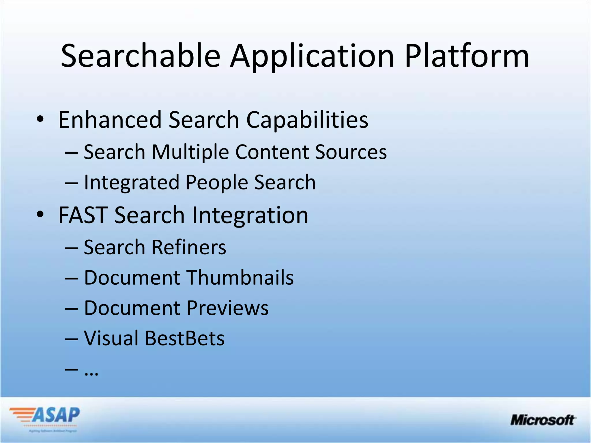Searchable Application Platform
• Enhanced Search Capabilities
  – Search Multiple Content Sources
  – Integrated People Search
• FAST Search Integration
  – Search Refiners
  – Document Thumbnails
  – Document Previews
  – Visual BestBets
  –…
 
