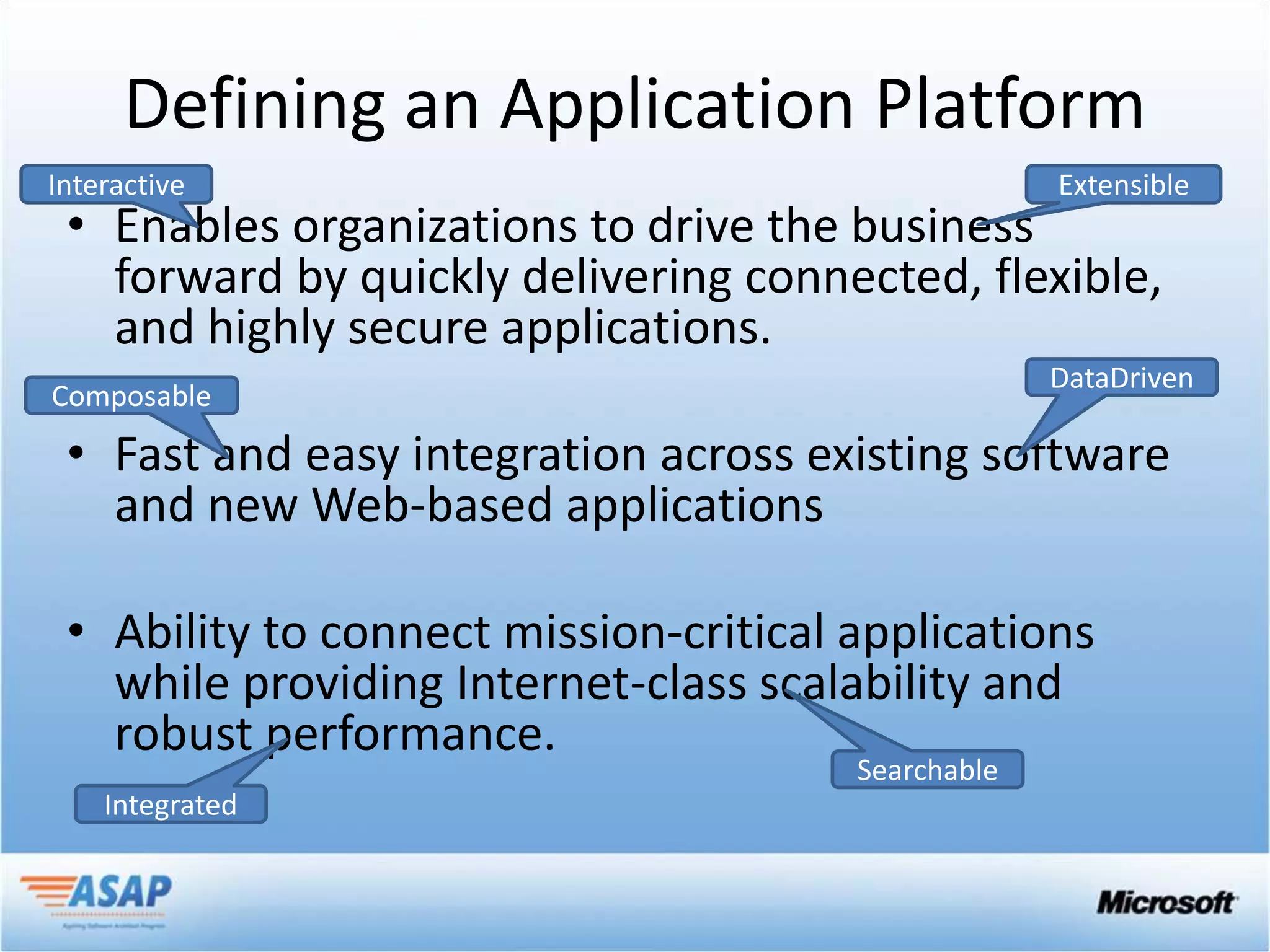 Defining an Application Platform
Interactive                                         Extensible
 • Enables organizations to drive the business
   forward by quickly delivering connected, flexible,
   and highly secure applications.
                                                    DataDriven
Composable

 • Fast and easy integration across existing software
   and new Web-based applications

 • Ability to connect mission-critical applications
   while providing Internet-class scalability and
   robust performance.
                                       Searchable
    Integrated
 