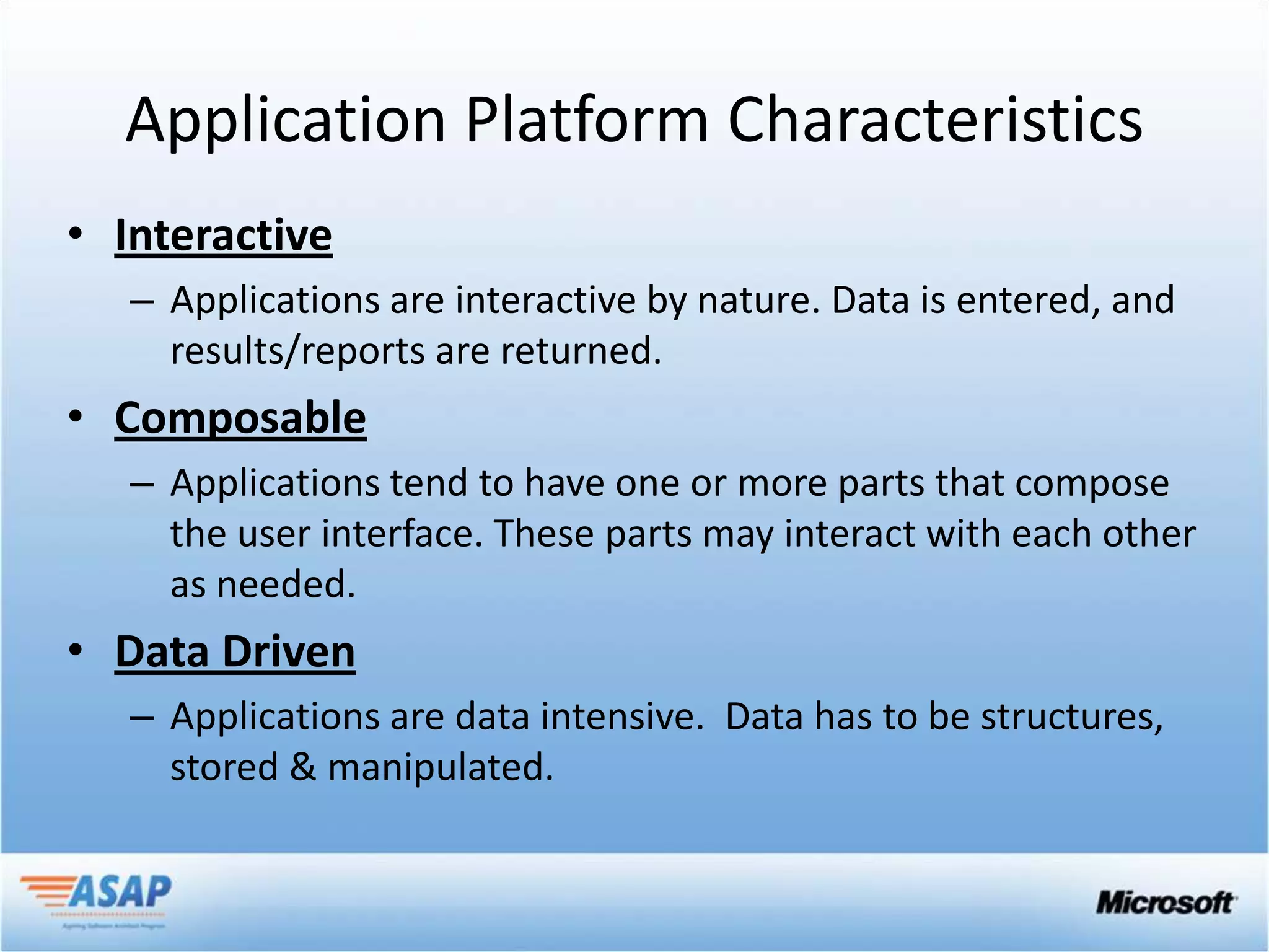 Application Platform Characteristics
• Interactive
   – Applications are interactive by nature. Data is entered, and
     results/reports are returned.
• Composable
   – Applications tend to have one or more parts that compose
     the user interface. These parts may interact with each other
     as needed.
• Data Driven
   – Applications are data intensive. Data has to be structures,
     stored & manipulated.
 