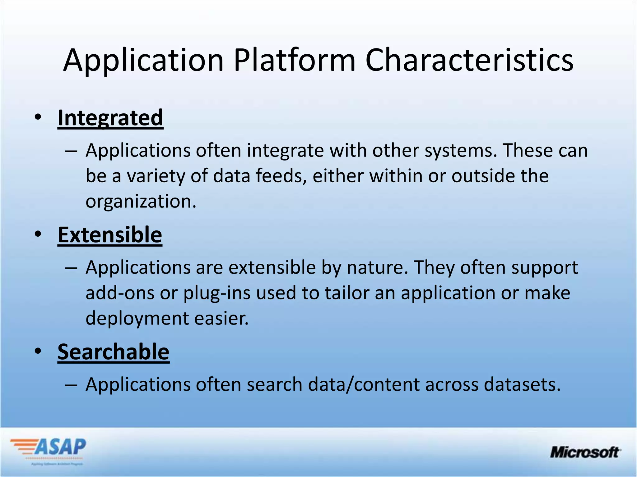 Application Platform Characteristics
• Integrated
  – Applications often integrate with other systems. These can
    be a variety of data feeds, either within or outside the
    organization.
• Extensible
  – Applications are extensible by nature. They often support
    add-ons or plug-ins used to tailor an application or make
    deployment easier.
• Searchable
  – Applications often search data/content across datasets.
 