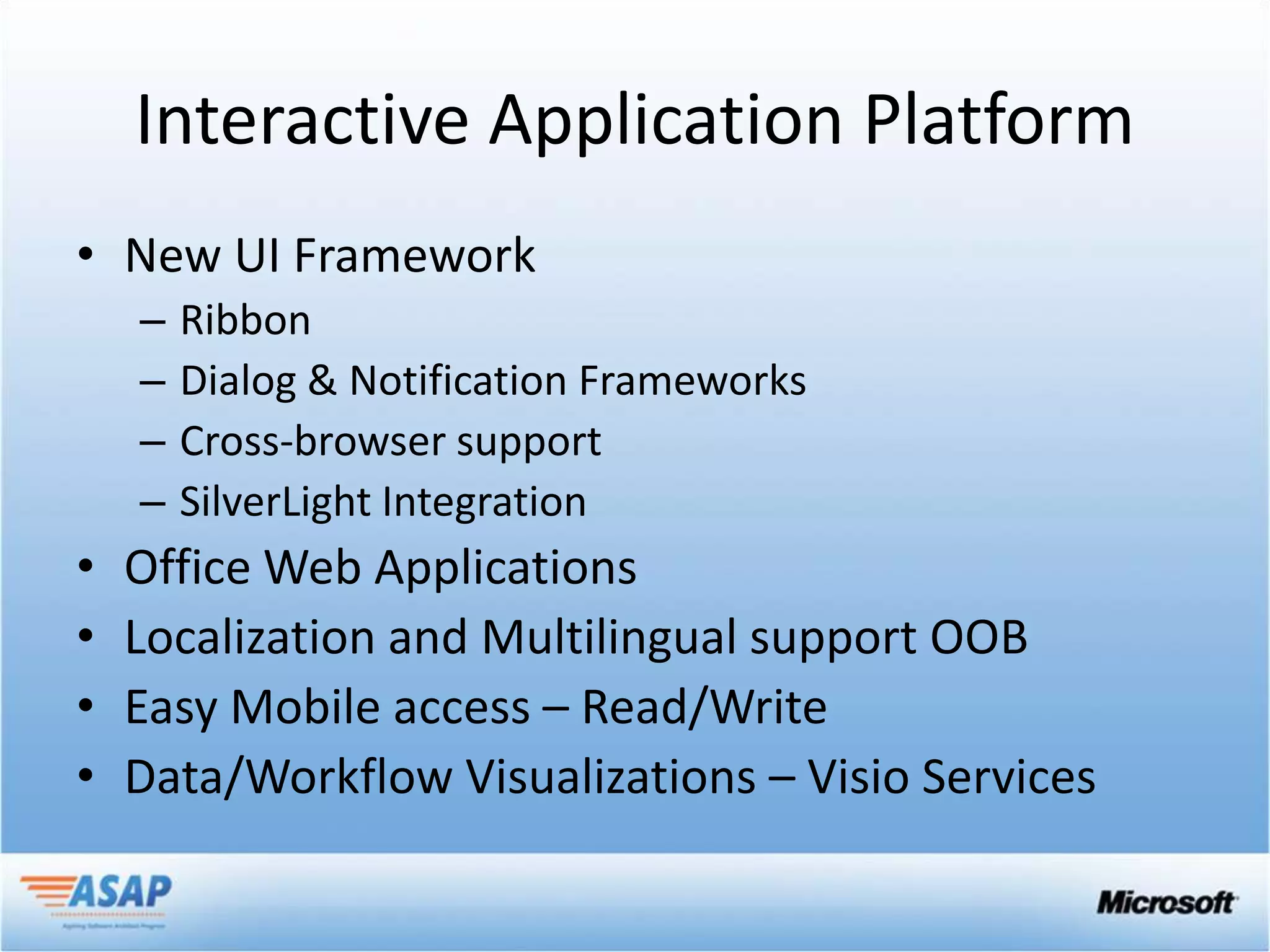 Interactive Application Platform
• New UI Framework
    –   Ribbon
    –   Dialog & Notification Frameworks
    –   Cross-browser support
    –   SilverLight Integration
•   Office Web Applications
•   Localization and Multilingual support OOB
•   Easy Mobile access – Read/Write
•   Data/Workflow Visualizations – Visio Services
 