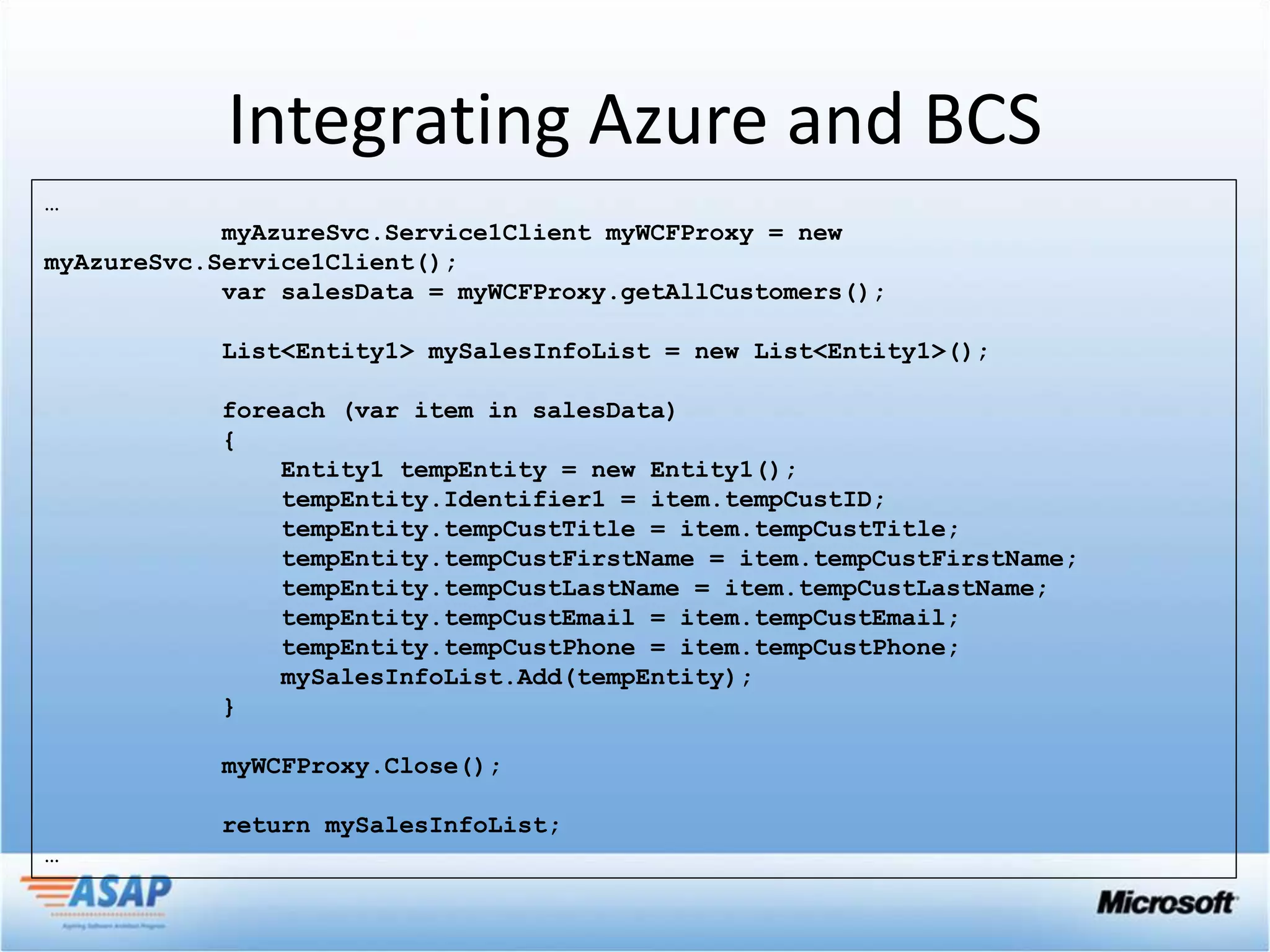 Integrating Azure and BCS
…
            myAzureSvc.Service1Client myWCFProxy = new
myAzureSvc.Service1Client();
            var salesData = myWCFProxy.getAllCustomers();

            List<Entity1> mySalesInfoList = new List<Entity1>();

            foreach (var item in salesData)
            {
                Entity1 tempEntity = new Entity1();
                tempEntity.Identifier1 = item.tempCustID;
                tempEntity.tempCustTitle = item.tempCustTitle;
                tempEntity.tempCustFirstName = item.tempCustFirstName;
                tempEntity.tempCustLastName = item.tempCustLastName;
                tempEntity.tempCustEmail = item.tempCustEmail;
                tempEntity.tempCustPhone = item.tempCustPhone;
                mySalesInfoList.Add(tempEntity);
            }

            myWCFProxy.Close();

            return mySalesInfoList;
…
 