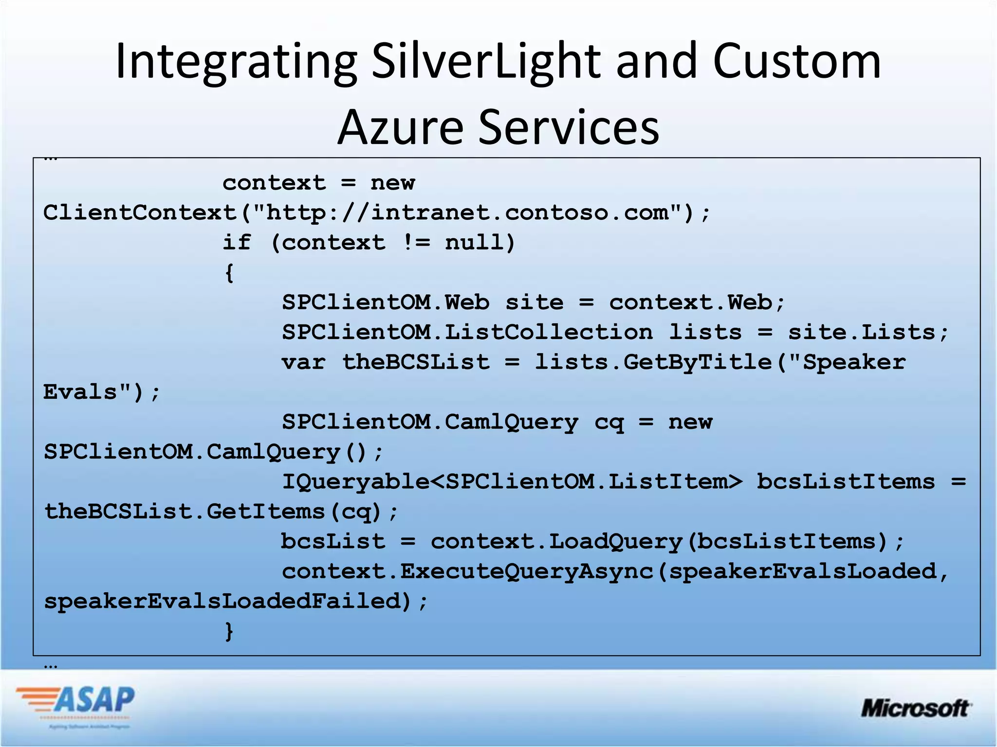 Integrating SilverLight and Custom
…
              Azure Services
            context = new
ClientContext("http://intranet.contoso.com");
            if (context != null)
            {
                SPClientOM.Web site = context.Web;
                SPClientOM.ListCollection lists = site.Lists;
                var theBCSList = lists.GetByTitle("Speaker
Evals");
                SPClientOM.CamlQuery cq = new
SPClientOM.CamlQuery();
                IQueryable<SPClientOM.ListItem> bcsListItems =
theBCSList.GetItems(cq);
                bcsList = context.LoadQuery(bcsListItems);
                context.ExecuteQueryAsync(speakerEvalsLoaded,
speakerEvalsLoadedFailed);
            }
…
 