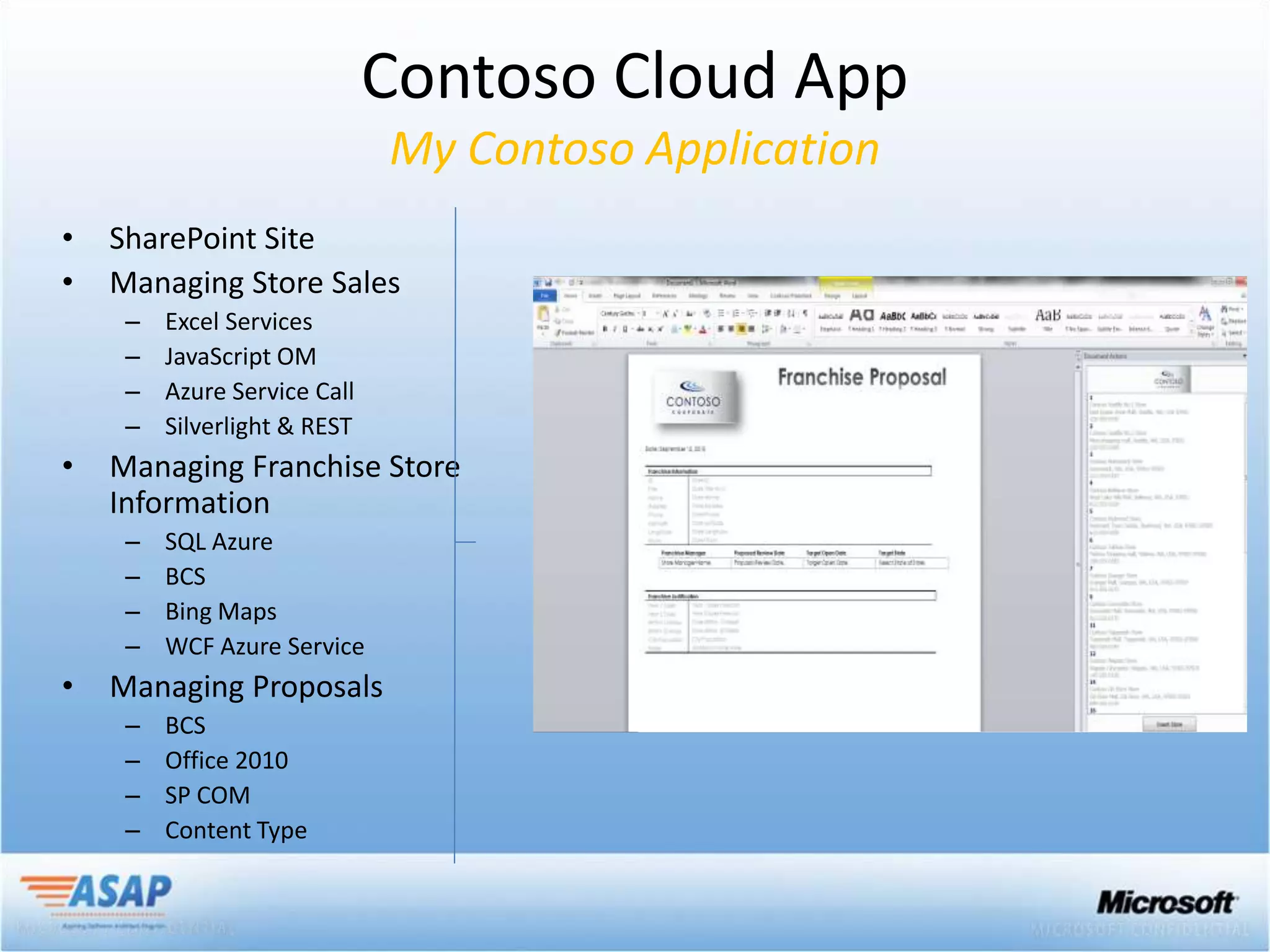 Contoso Cloud App
                              My Contoso Application
•   SharePoint Site
•   Managing Store Sales
     –   Excel Services
     –   JavaScript OM
     –   Azure Service Call
     –   Silverlight & REST
•   Managing Franchise Store
    Information
     –   SQL Azure
     –   BCS
     –   Bing Maps
     –   WCF Azure Service
•   Managing Proposals
     –   BCS
     –   Office 2010
     –   SP COM
     –   Content Type
 