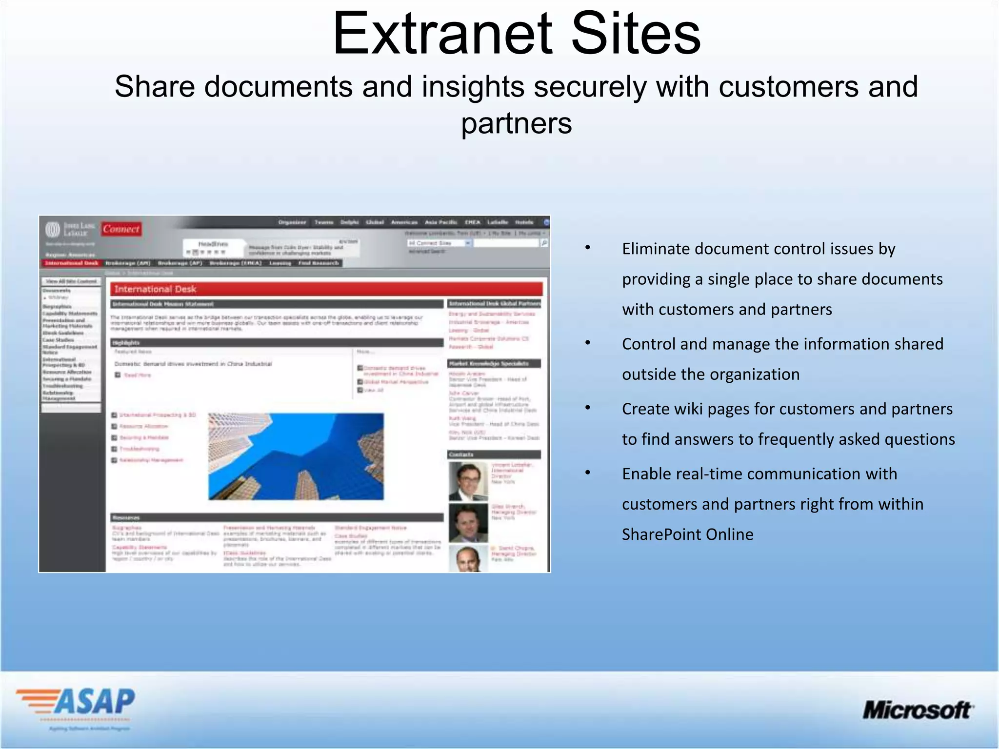 Extranet Sites


         •   Eliminate document control issues by
             providing a single place to share documents
             with customers and partners
         •   Control and manage the information shared
             outside the organization
         •   Create wiki pages for customers and partners
             to find answers to frequently asked questions
         •   Enable real-time communication with
             customers and partners right from within
             SharePoint Online
 