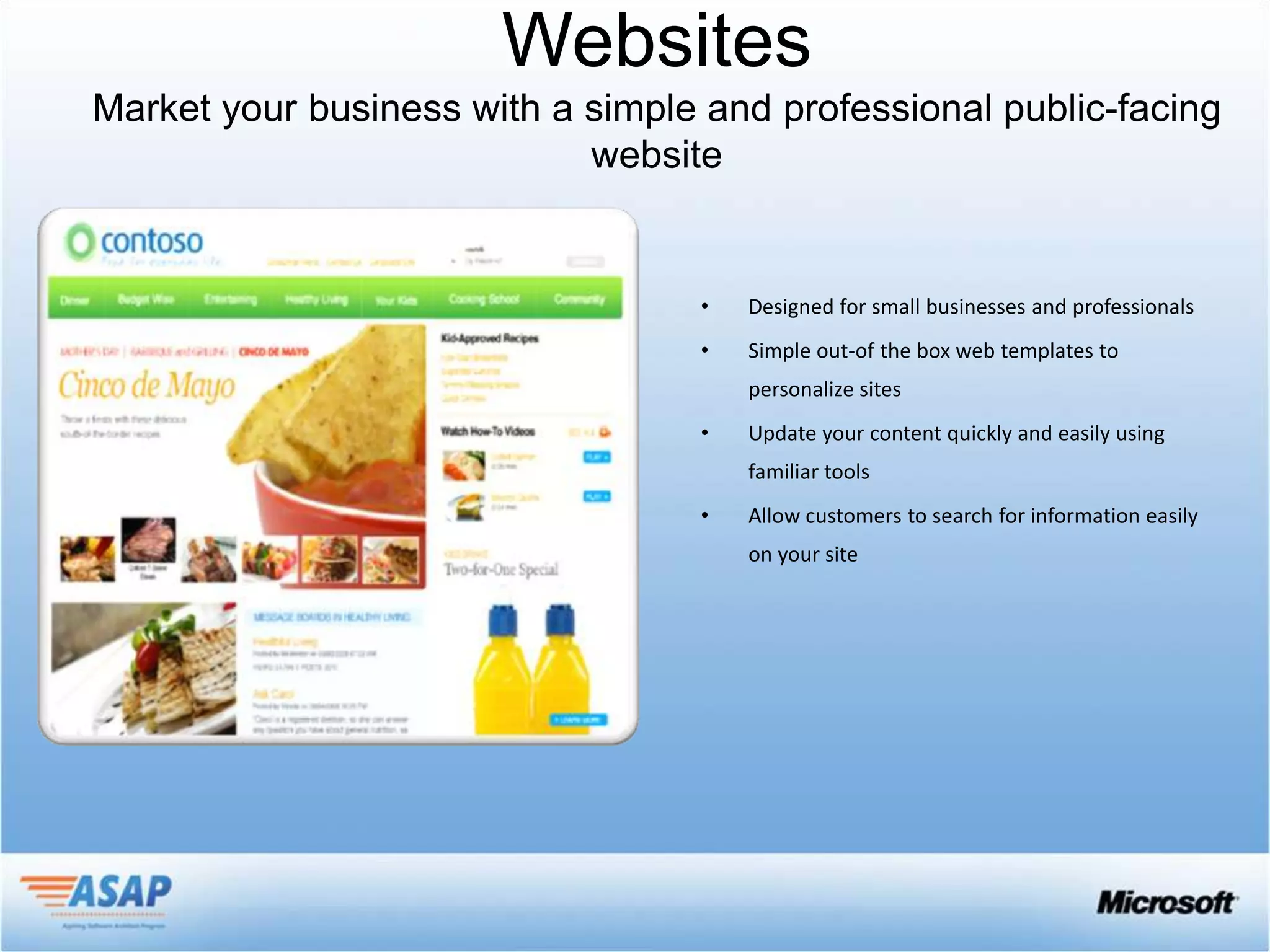 Websites


     •   Designed for small businesses and professionals
     •   Simple out-of the box web templates to
         personalize sites
     •   Update your content quickly and easily using
         familiar tools
     •   Allow customers to search for information easily
         on your site
 