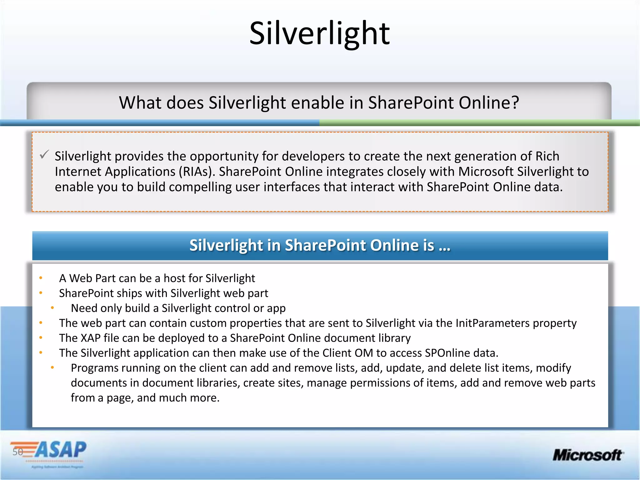 Silverlight


      Silverlight provides the opportunity for developers to create the next generation of Rich
       Internet Applications (RIAs). SharePoint Online integrates closely with Microsoft Silverlight to
       enable you to build compelling user interfaces that interact with SharePoint Online data




50
 