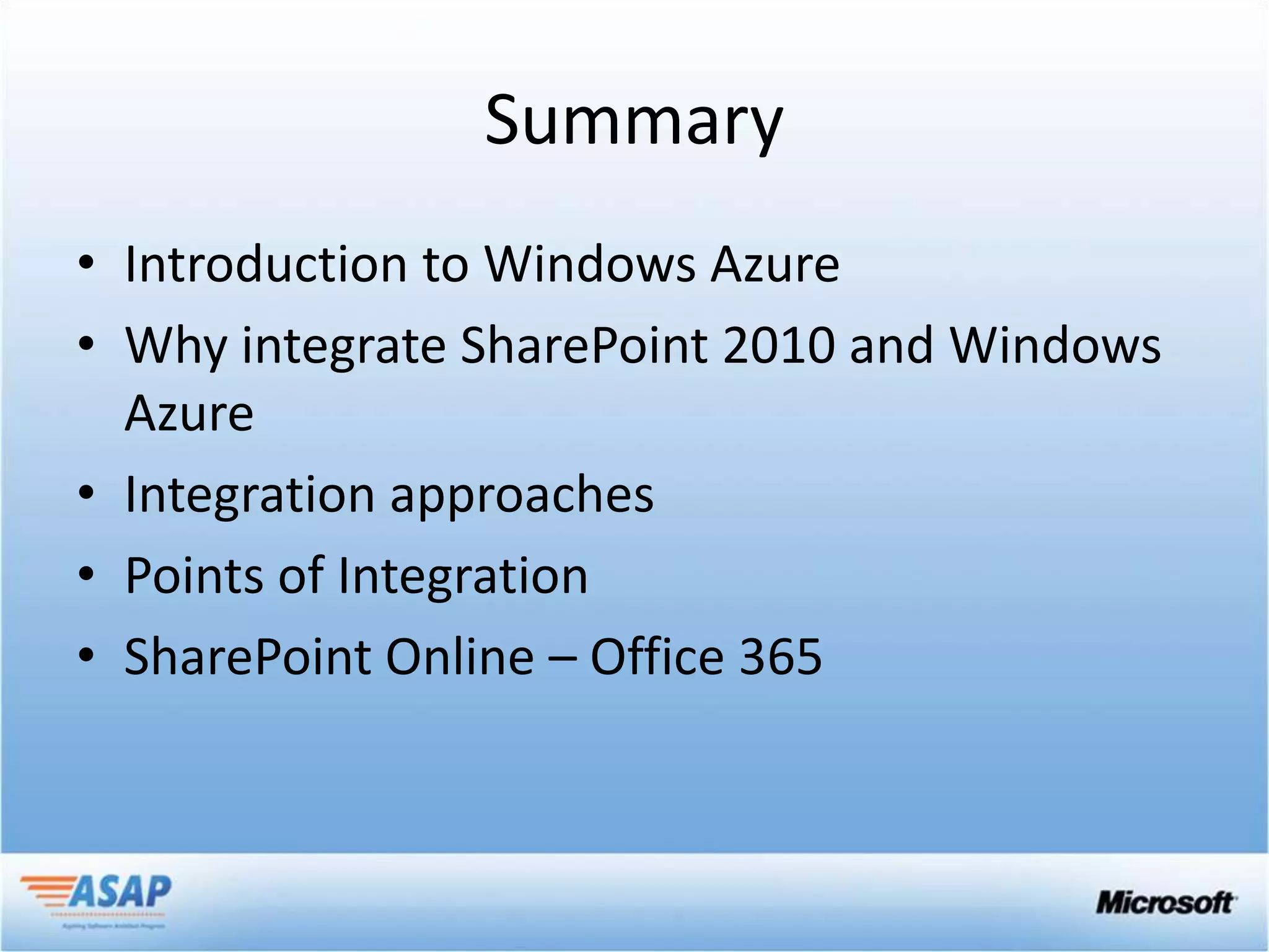 Summary
• Introduction to Windows Azure
• Why integrate SharePoint 2010 and Windows
  Azure
• Integration approaches
• Points of Integration
• SharePoint Online – Office 365
 