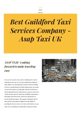 Best Guildford Taxi
Services Company -
Asap Taxi UK
HOME
ABOUT
CONTACT
ASAP TAXI- Looking
forward to make traveling
easy
Every one of us wants to have a better travelling and to reach at
destination in easy way. For easy and comfortable travelling one
thing which is very much important is the best mode of travelling.
In UK you can find hundred of vehicles which provide you transfer
services from one place to another place. But most of the time we
feel uncomfortable in these vehicles because we have to wait for the
vehicle and many times the vehicles do no fulfill the requirements.
By looking to all of these issues ASAP Taxi is introduced by a
private taxi hiring company. This company is looking forward to
make the life of the people in Guildford easy and reliable by
providing the best taxi services. Let’s have a look that how you can
make you’re travelling more comfortable by hiring ASAP taxis.
The best taxi hiring company provides the taxi services 24/7
 