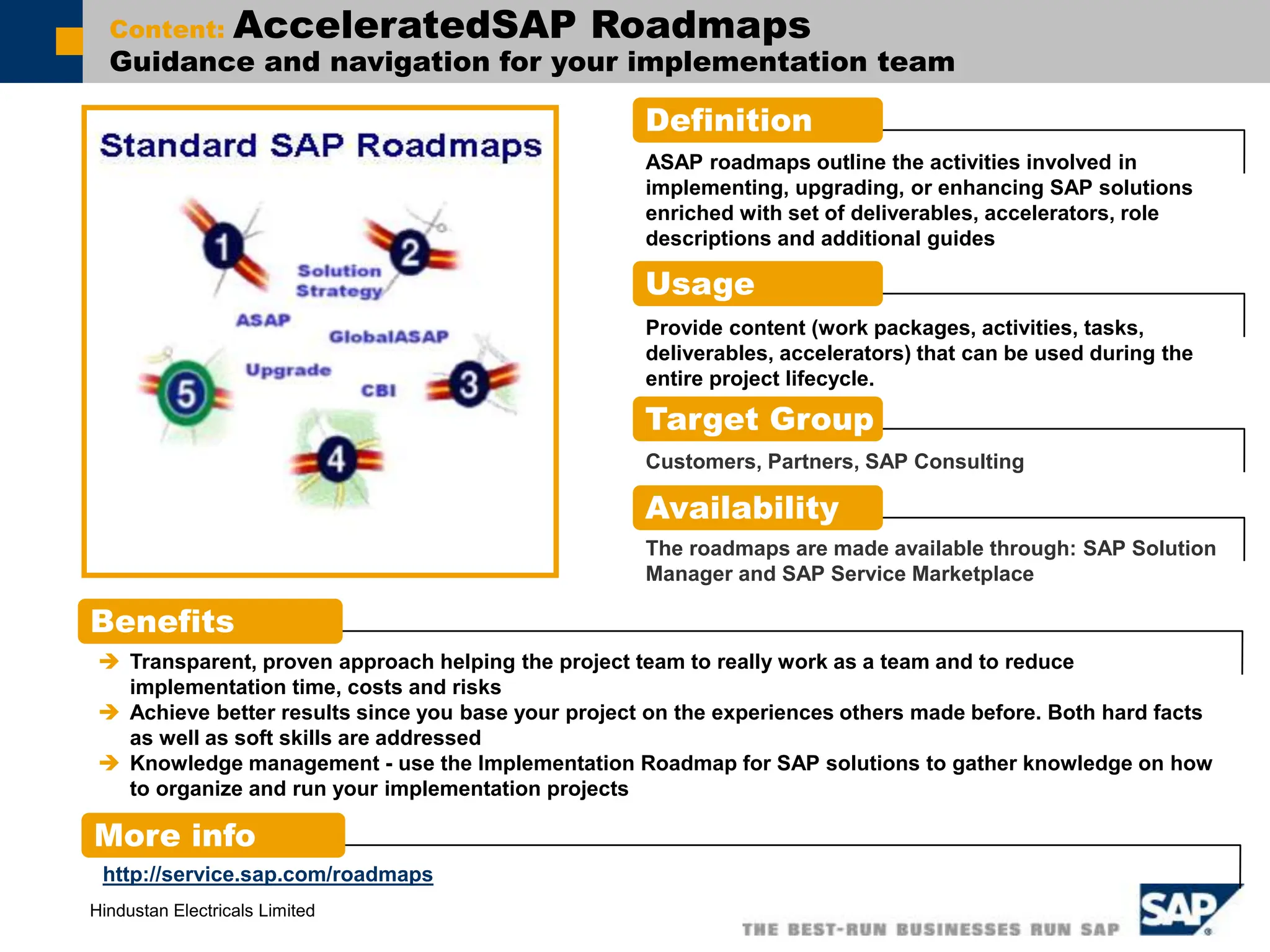 Hindustan Electricals Limited
Content: AcceleratedSAP Roadmaps
Guidance and navigation for your implementation team
Definition
Benefits
More info
ASAP roadmaps outline the activities involved in
implementing, upgrading, or enhancing SAP solutions
enriched with set of deliverables, accelerators, role
descriptions and additional guides
 Transparent, proven approach helping the project team to really work as a team and to reduce
implementation time, costs and risks
 Achieve better results since you base your project on the experiences others made before. Both hard facts
as well as soft skills are addressed
 Knowledge management - use the Implementation Roadmap for SAP solutions to gather knowledge on how
to organize and run your implementation projects
http://service.sap.com/roadmaps
Usage
Provide content (work packages, activities, tasks,
deliverables, accelerators) that can be used during the
entire project lifecycle.
Target Group
Customers, Partners, SAP Consulting
Availability
The roadmaps are made available through: SAP Solution
Manager and SAP Service Marketplace
 