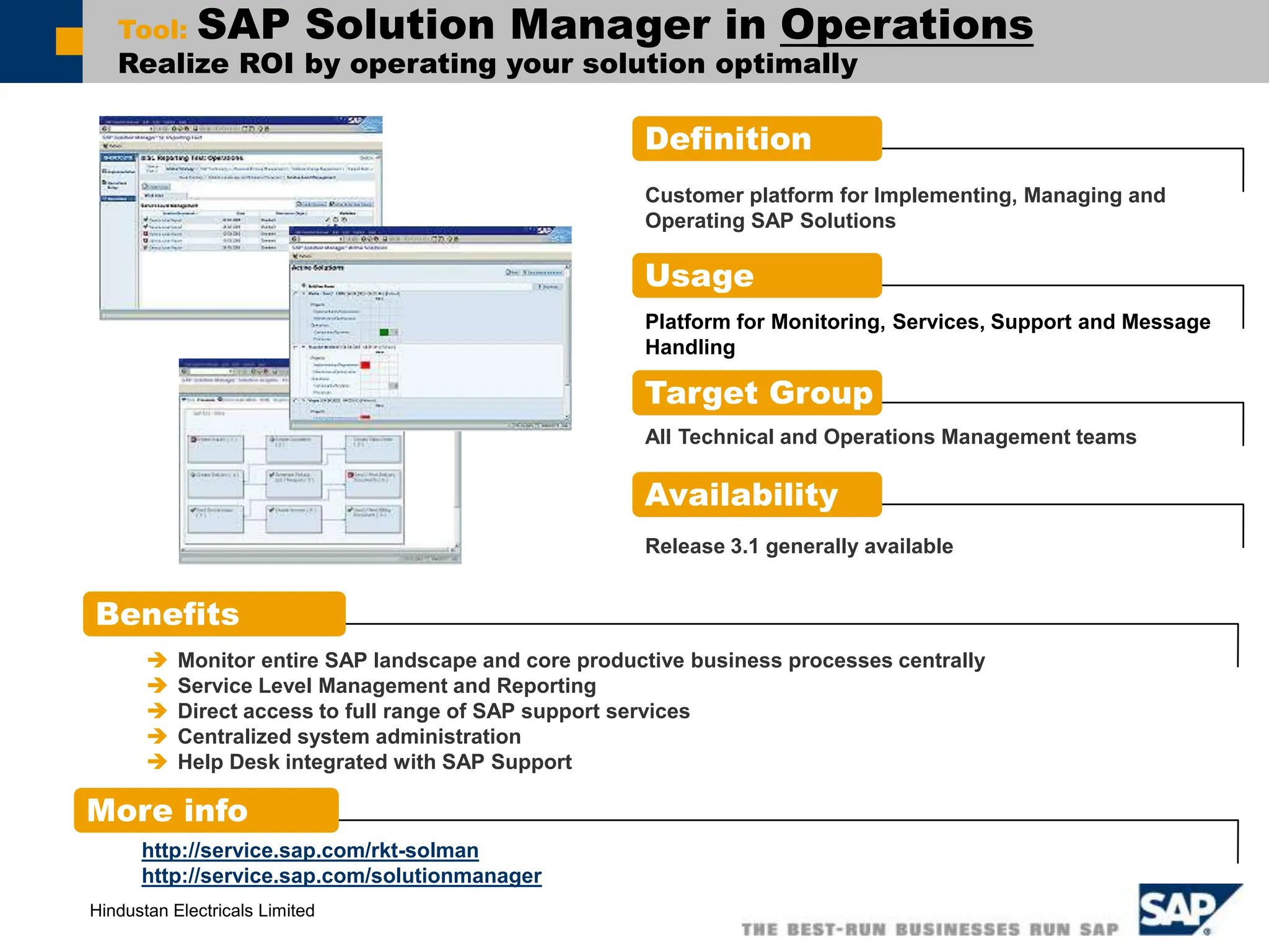 Hindustan Electricals Limited
Tool: SAP Solution Manager in Operations
Realize ROI by operating your solution optimally
Definition
Benefits
More info
Customer platform for Implementing, Managing and
Operating SAP Solutions
Usage
Platform for Monitoring, Services, Support and Message
Handling
Target Group
Availability
Release 3.1 generally available
 Monitor entire SAP landscape and core productive business processes centrally
 Service Level Management and Reporting
 Direct access to full range of SAP support services
 Centralized system administration
 Help Desk integrated with SAP Support
All Technical and Operations Management teams
http://service.sap.com/rkt-solman
http://service.sap.com/solutionmanager
 