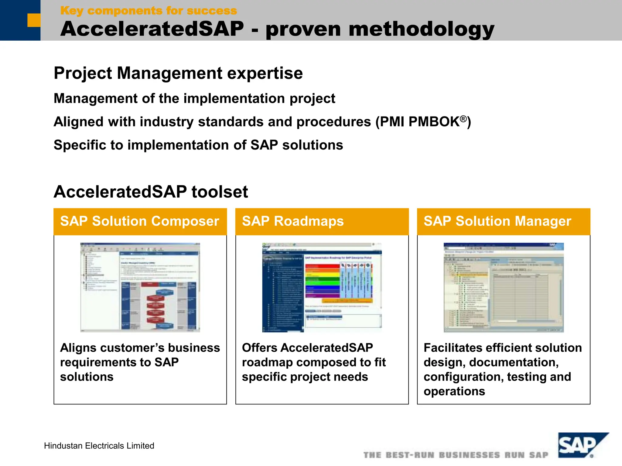 Hindustan Electricals Limited
Project Management expertise
Management of the implementation project
Aligned with industry standards and procedures (PMI PMBOK®)
Specific to implementation of SAP solutions
Key components for success
AcceleratedSAP - proven methodology
Aligns customer’s business
requirements to SAP
solutions
SAP Solution Composer
Offers AcceleratedSAP
roadmap composed to fit
specific project needs
SAP Roadmaps
Facilitates efficient solution
design, documentation,
configuration, testing and
operations
SAP Solution Manager
AcceleratedSAP toolset
 