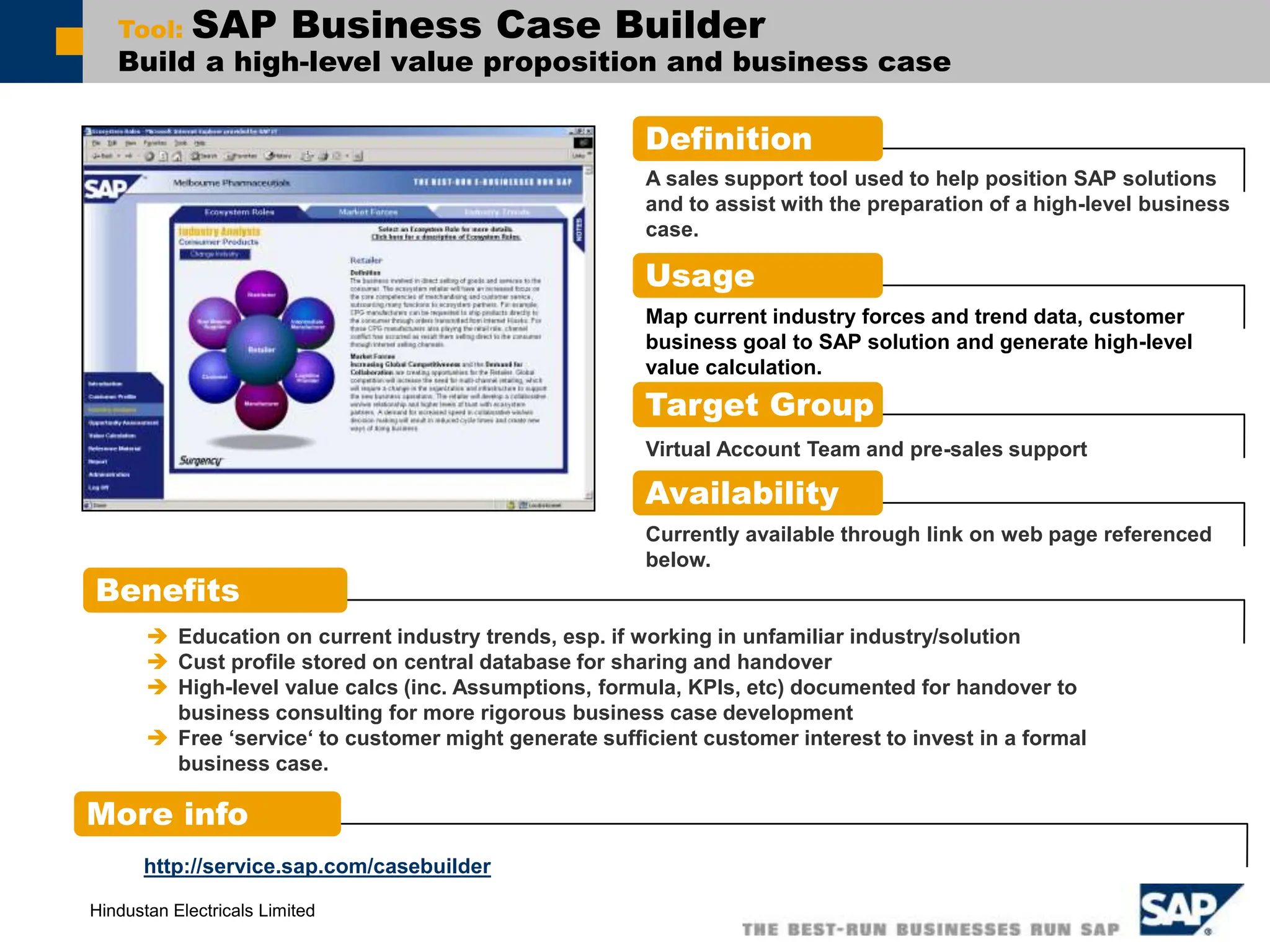 Hindustan Electricals Limited
Tool: SAP Business Case Builder
Build a high-level value proposition and business case
Definition
Benefits
More info
 Education on current industry trends, esp. if working in unfamiliar industry/solution
 Cust profile stored on central database for sharing and handover
 High-level value calcs (inc. Assumptions, formula, KPIs, etc) documented for handover to
business consulting for more rigorous business case development
 Free ‘service‘ to customer might generate sufficient customer interest to invest in a formal
business case.
Usage
Map current industry forces and trend data, customer
business goal to SAP solution and generate high-level
value calculation.
Target Group
Availability
http://service.sap.com/casebuilder
A sales support tool used to help position SAP solutions
and to assist with the preparation of a high-level business
case.
Virtual Account Team and pre-sales support
Currently available through link on web page referenced
below.
 
