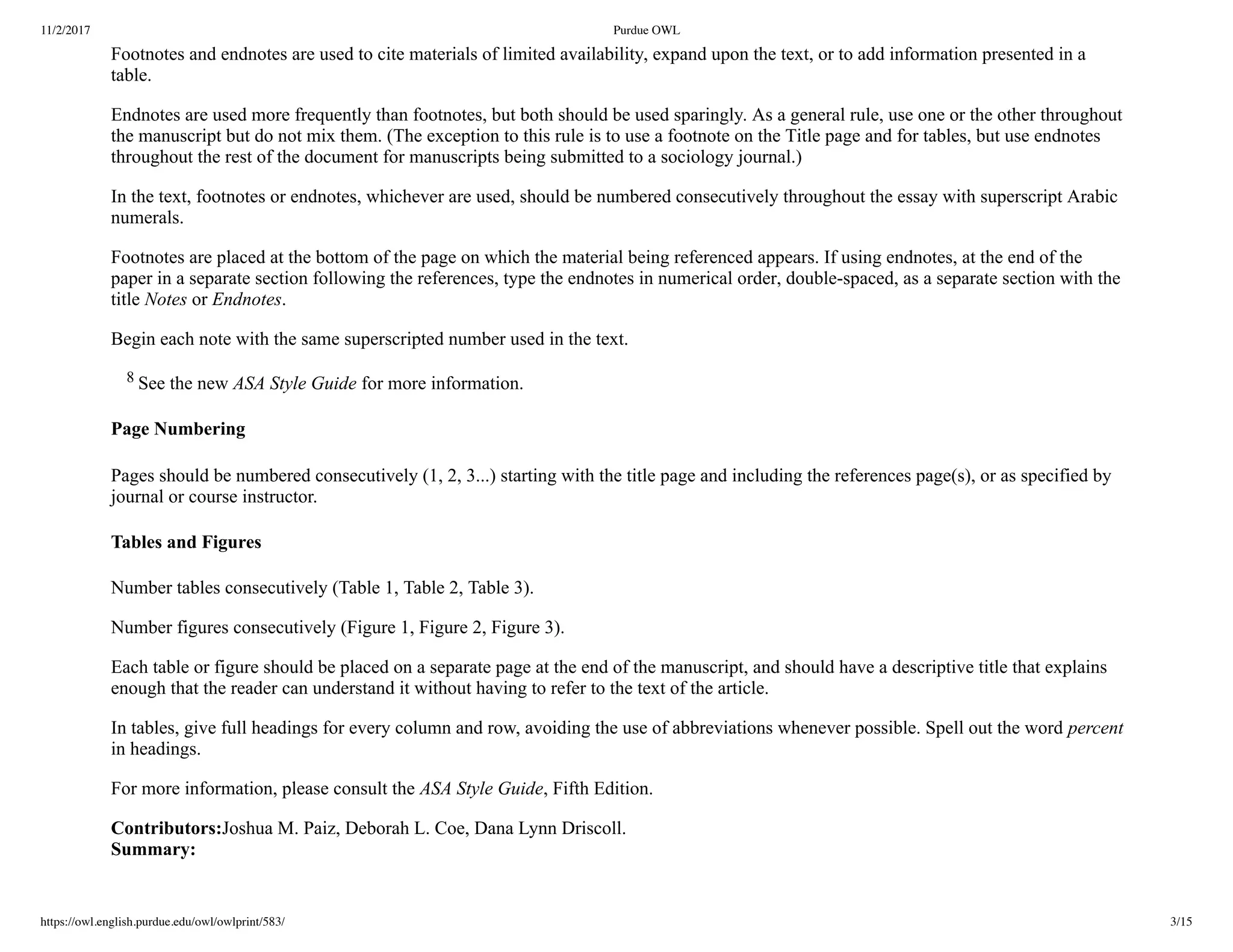 11/2/2017 Purdue OWL
https://owl.english.purdue.edu/owl/owlprint/583/ 3/15
Footnotes and endnotes are used to cite materials of limited availability, expand upon the text, or to add information presented in a
table.
Endnotes are used more frequently than footnotes, but both should be used sparingly. As a general rule, use one or the other throughout
the manuscript but do not mix them. (The exception to this rule is to use a footnote on the Title page and for tables, but use endnotes
throughout the rest of the document for manuscripts being submitted to a sociology journal.)
In the text, footnotes or endnotes, whichever are used, should be numbered consecutively throughout the essay with superscript Arabic
numerals.
Footnotes are placed at the bottom of the page on which the material being referenced appears. If using endnotes, at the end of the
paper in a separate section following the references, type the endnotes in numerical order, double­spaced, as a separate section with the
title Notes or Endnotes.
Begin each note with the same superscripted number used in the text.
    8 See the new ASA Style Guide for more information.
Page Numbering
Pages should be numbered consecutively (1, 2, 3...) starting with the title page and including the references page(s), or as specified by
journal or course instructor.
Tables and Figures
Number tables consecutively (Table 1, Table 2, Table 3).
Number figures consecutively (Figure 1, Figure 2, Figure 3).
Each table or figure should be placed on a separate page at the end of the manuscript, and should have a descriptive title that explains
enough that the reader can understand it without having to refer to the text of the article.
In tables, give full headings for every column and row, avoiding the use of abbreviations whenever possible. Spell out the word percent
in headings.
For more information, please consult the ASA Style Guide, Fifth Edition.
Contributors:Joshua M. Paiz, Deborah L. Coe, Dana Lynn Driscoll.
Summary:
 