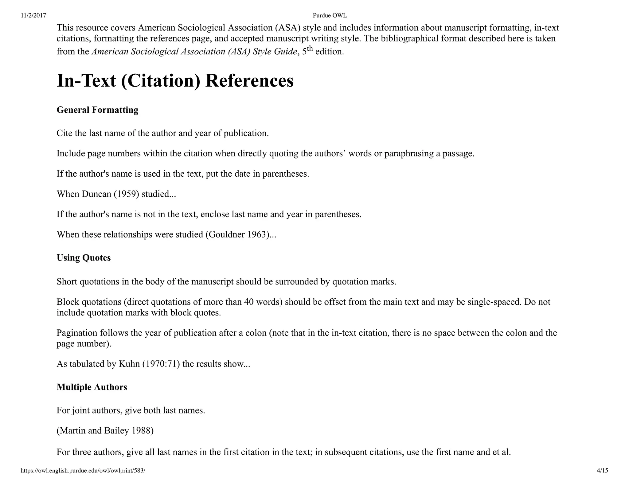 11/2/2017 Purdue OWL
https://owl.english.purdue.edu/owl/owlprint/583/ 4/15
This resource covers American Sociological Association (ASA) style and includes information about manuscript formatting, in­text
citations, formatting the references page, and accepted manuscript writing style. The bibliographical format described here is taken
from the American Sociological Association (ASA) Style Guide, 5th edition.
In­Text (Citation) References
General Formatting
Cite the last name of the author and year of publication.
Include page numbers within the citation when directly quoting the authors’ words or paraphrasing a passage.
If the author's name is used in the text, put the date in parentheses.
When Duncan (1959) studied...
If the author's name is not in the text, enclose last name and year in parentheses.
When these relationships were studied (Gouldner 1963)...
Using Quotes
Short quotations in the body of the manuscript should be surrounded by quotation marks.
Block quotations (direct quotations of more than 40 words) should be offset from the main text and may be single­spaced. Do not
include quotation marks with block quotes.
Pagination follows the year of publication after a colon (note that in the in­text citation, there is no space between the colon and the
page number).
As tabulated by Kuhn (1970:71) the results show...
Multiple Authors
For joint authors, give both last names.
(Martin and Bailey 1988)
 
For three authors, give all last names in the first citation in the text; in subsequent citations, use the first name and et al.             
 