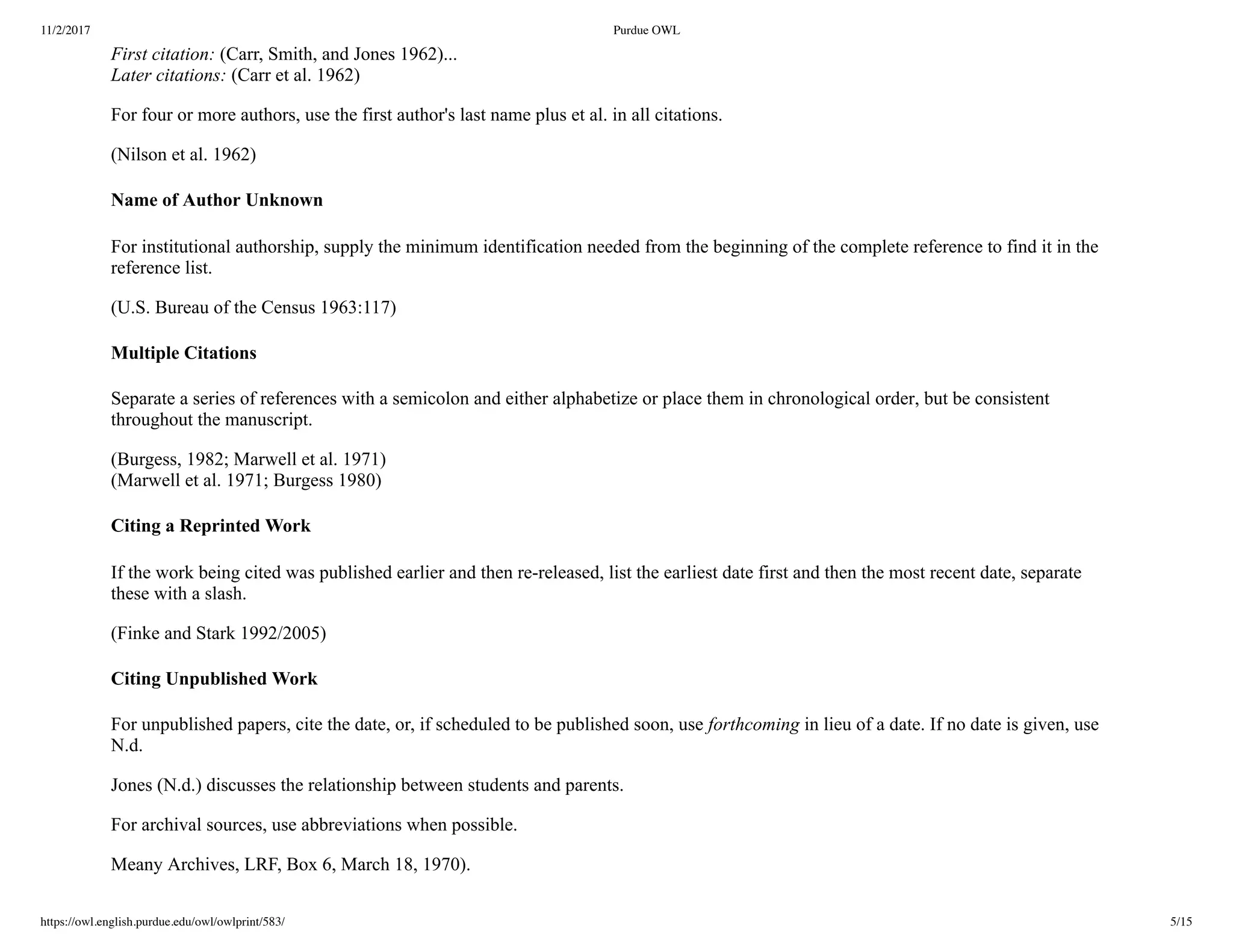 11/2/2017 Purdue OWL
https://owl.english.purdue.edu/owl/owlprint/583/ 5/15
First citation: (Carr, Smith, and Jones 1962)...
Later citations: (Carr et al. 1962)
For four or more authors, use the first author's last name plus et al. in all citations.
(Nilson et al. 1962)
Name of Author Unknown
For institutional authorship, supply the minimum identification needed from the beginning of the complete reference to find it in the
reference list.
(U.S. Bureau of the Census 1963:117)
Multiple Citations
Separate a series of references with a semicolon and either alphabetize or place them in chronological order, but be consistent
throughout the manuscript.
(Burgess, 1982; Marwell et al. 1971)   
(Marwell et al. 1971; Burgess 1980)
Citing a Reprinted Work
If the work being cited was published earlier and then re­released, list the earliest date first and then the most recent date, separate
these with a slash.
(Finke and Stark 1992/2005)
Citing Unpublished Work
For unpublished papers, cite the date, or, if scheduled to be published soon, use forthcoming in lieu of a date. If no date is given, use
N.d.
Jones (N.d.) discusses the relationship between students and parents.
For archival sources, use abbreviations when possible.
Meany Archives, LRF, Box 6, March 18, 1970).
 