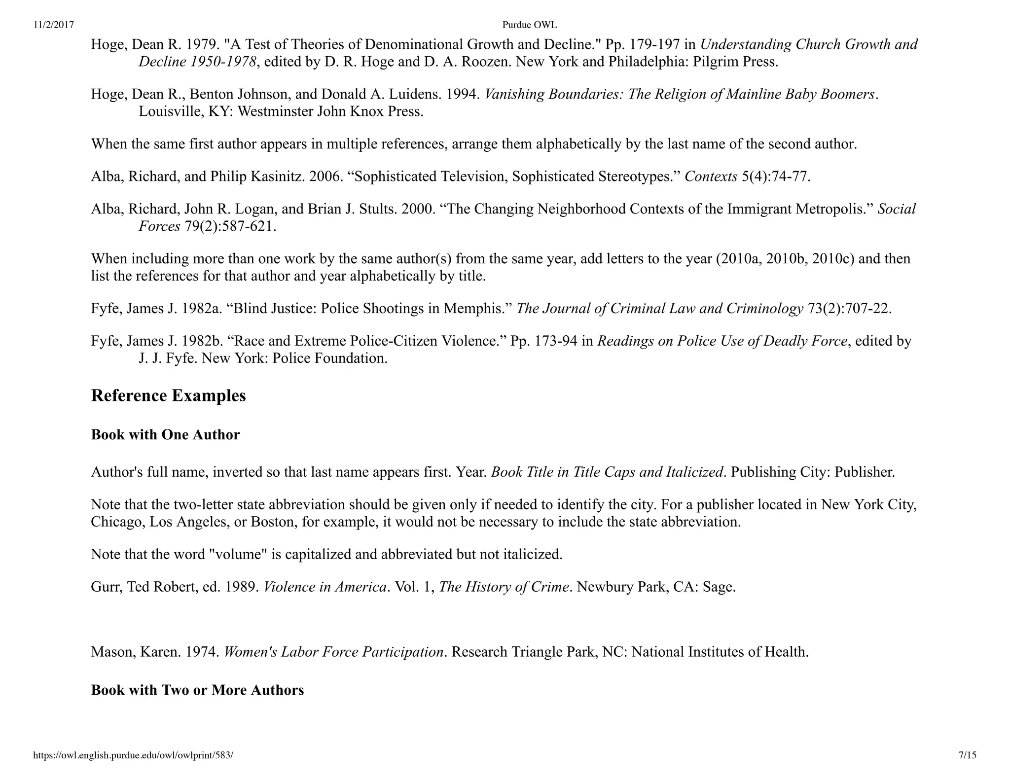 11/2/2017 Purdue OWL
https://owl.english.purdue.edu/owl/owlprint/583/ 7/15
Hoge, Dean R. 1979. "A Test of Theories of Denominational Growth and Decline." Pp. 179­197 in Understanding Church Growth and
Decline 1950­1978, edited by D. R. Hoge and D. A. Roozen. New York and Philadelphia: Pilgrim Press.
Hoge, Dean R., Benton Johnson, and Donald A. Luidens. 1994. Vanishing Boundaries: The Religion of Mainline Baby Boomers.
Louisville, KY: Westminster John Knox Press.
When the same first author appears in multiple references, arrange them alphabetically by the last name of the second author.
Alba, Richard, and Philip Kasinitz. 2006. “Sophisticated Television, Sophisticated Stereotypes.” Contexts 5(4):74­77.
Alba, Richard, John R. Logan, and Brian J. Stults. 2000. “The Changing Neighborhood Contexts of the Immigrant Metropolis.” Social
Forces 79(2):587­621.
When including more than one work by the same author(s) from the same year, add letters to the year (2010a, 2010b, 2010c) and then
list the references for that author and year alphabetically by title.
Fyfe, James J. 1982a. “Blind Justice: Police Shootings in Memphis.” The Journal of Criminal Law and Criminology 73(2):707­22.
Fyfe, James J. 1982b. “Race and Extreme Police­Citizen Violence.” Pp. 173­94 in Readings on Police Use of Deadly Force, edited by
J. J. Fyfe. New York: Police Foundation.
Reference Examples
Book with One Author
Author's full name, inverted so that last name appears first. Year. Book Title in Title Caps and Italicized. Publishing City: Publisher.
Note that the two­letter state abbreviation should be given only if needed to identify the city. For a publisher located in New York City,
Chicago, Los Angeles, or Boston, for example, it would not be necessary to include the state abbreviation.
Note that the word "volume" is capitalized and abbreviated but not italicized.
Gurr, Ted Robert, ed. 1989. Violence in America. Vol. 1, The History of Crime. Newbury Park, CA: Sage.
 
Mason, Karen. 1974. Women's Labor Force Participation. Research Triangle Park, NC: National Institutes of Health.
Book with Two or More Authors
 