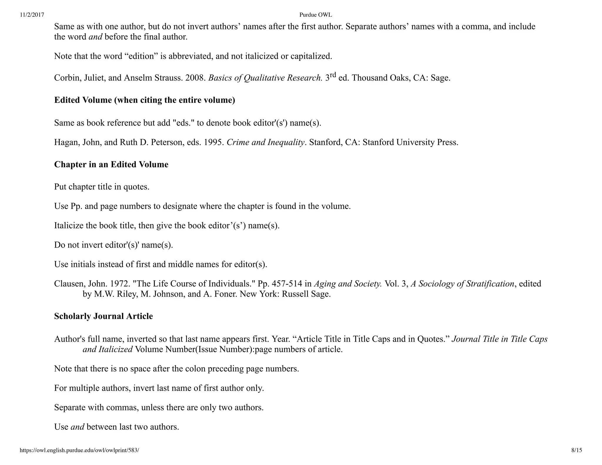 11/2/2017 Purdue OWL
https://owl.english.purdue.edu/owl/owlprint/583/ 8/15
Same as with one author, but do not invert authors’ names after the first author. Separate authors’ names with a comma, and include
the word and before the final author.
Note that the word “edition” is abbreviated, and not italicized or capitalized.
Corbin, Juliet, and Anselm Strauss. 2008. Basics of Qualitative Research. 3rd ed. Thousand Oaks, CA: Sage.
Edited Volume (when citing the entire volume)
Same as book reference but add "eds." to denote book editor'(s') name(s).
Hagan, John, and Ruth D. Peterson, eds. 1995. Crime and Inequality. Stanford, CA: Stanford University Press.
Chapter in an Edited Volume
Put chapter title in quotes.
Use Pp. and page numbers to designate where the chapter is found in the volume.
Italicize the book title, then give the book editor’(s’) name(s).
Do not invert editor'(s)' name(s).
Use initials instead of first and middle names for editor(s).
Clausen, John. 1972. "The Life Course of Individuals." Pp. 457­514 in Aging and Society. Vol. 3, A Sociology of Stratification, edited
by M.W. Riley, M. Johnson, and A. Foner. New York: Russell Sage.
Scholarly Journal Article
Author's full name, inverted so that last name appears first. Year. “Article Title in Title Caps and in Quotes.” Journal Title in Title Caps
and Italicized Volume Number(Issue Number):page numbers of article.
Note that there is no space after the colon preceding page numbers.
For multiple authors, invert last name of first author only.
Separate with commas, unless there are only two authors.
Use and between last two authors.
 