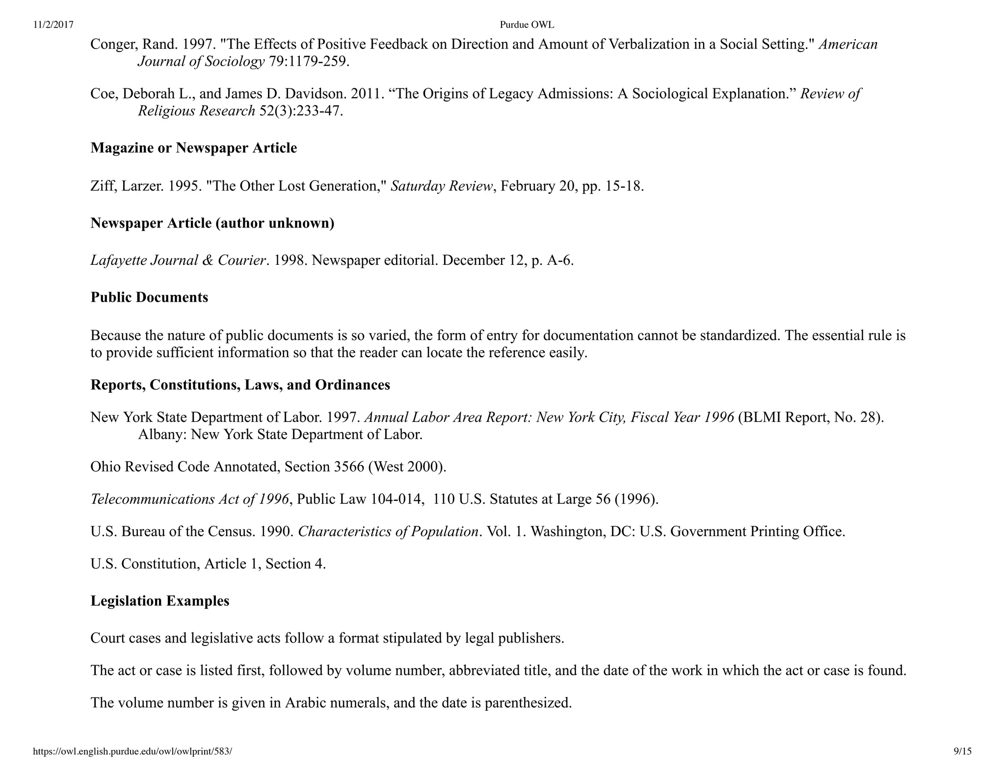 11/2/2017 Purdue OWL
https://owl.english.purdue.edu/owl/owlprint/583/ 9/15
Conger, Rand. 1997. "The Effects of Positive Feedback on Direction and Amount of Verbalization in a Social Setting." American
Journal of Sociology 79:1179­259.
Coe, Deborah L., and James D. Davidson. 2011. “The Origins of Legacy Admissions: A Sociological Explanation.” Review of
Religious Research 52(3):233­47.
Magazine or Newspaper Article
Ziff, Larzer. 1995. "The Other Lost Generation," Saturday Review, February 20, pp. 15­18.
Newspaper Article (author unknown)
Lafayette Journal & Courier. 1998. Newspaper editorial. December 12, p. A­6.
Public Documents
Because the nature of public documents is so varied, the form of entry for documentation cannot be standardized. The essential rule is
to provide sufficient information so that the reader can locate the reference easily.
Reports, Constitutions, Laws, and Ordinances
New York State Department of Labor. 1997. Annual Labor Area Report: New York City, Fiscal Year 1996 (BLMI Report, No. 28).
Albany: New York State Department of Labor.
Ohio Revised Code Annotated, Section 3566 (West 2000).
Telecommunications Act of 1996, Public Law 104­014,  110 U.S. Statutes at Large 56 (1996).
U.S. Bureau of the Census. 1990. Characteristics of Population. Vol. 1. Washington, DC: U.S. Government Printing Office.
U.S. Constitution, Article 1, Section 4.
Legislation Examples
Court cases and legislative acts follow a format stipulated by legal publishers.
The act or case is listed first, followed by volume number, abbreviated title, and the date of the work in which the act or case is found.
The volume number is given in Arabic numerals, and the date is parenthesized.
 