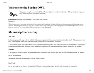 11/2/2017 Purdue OWL
https://owl.english.purdue.edu/owl/owlprint/583/ 1/15
Welcome to the Purdue OWL
This page is brought to you by the OWL at Purdue (https://owl.english.purdue.edu/). When printing this page, you
must include the entire legal notice at bottom.
Contributors:Joshua M. Paiz, Deborah L. Coe, Dana Lynn Driscoll.
Summary:
This resource covers American Sociological Association (ASA) style and includes information about manuscript formatting, in­text
citations, formatting the references page, and accepted manuscript writing style. The bibliographical format described here is taken
from the American Sociological Association (ASA) Style Guide, 5th edition.
Manuscript Formatting
Title Page
Include a separate title page with the full title of the manuscript, authors' names and institutions (listed vertically if there are more than
one), and a complete word count of the document (which includes footnotes and references).
A title footnote should include the address of the corresponding author (that is – the author who receives correspondence regarding the
article), grants/funding, and additional credits and acknowledgements (for papers for sociology classes, this is often not needed).
Abstract
If an abstract is needed, it should be on a separate page, immediately after the title page, with the title of the document as the heading.
Do not include author.
The abstract should be one paragraph, 150­200 words in length.
 
Key Words
On the same page as the abstract, include a list of three to five words that help to identify main themes in the manuscript.
 