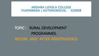 ANDHRA LOYOLA COLLEGE
VIJAYAWADA ( AUTONOMOUS) - 520008
TOPIC : RURAL DEVELOPMENT
PROGRAMMES.
BEFORE AND AFTER INDEPENDENCE.
 