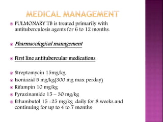  PULMONARY TB is treated primarily with
antituberculosis agents for 6 to 12 months.
 Pharmacological management
 First line antitubercular medications
 Streptomycin 15mg/kg
 Isoniazid 5 mg/kg(300 mg max perday)
 Rifampin 10 mg/kg
 Pyrazinamide 15 – 30 mg/kg
 Ethambutol 15 -25 mg/kg daily for 8 weeks and
continuing for up to 4 to 7 months
 