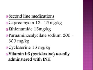Second line medications
Capreomycin 12 -15 mg/kg
Ethionamide 15mg/kg
Paraaminosalycilate sodium 200 -
300 mg/kg
Cycloserine 15 mg/kg
Vitamin b6 (pyridoxine) usually
adminstered with INH
 
