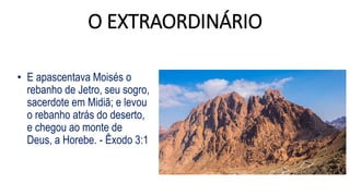 O EXTRAORDINÁRIO
• E apascentava Moisés o
rebanho de Jetro, seu sogro,
sacerdote em Midiã; e levou
o rebanho atrás do deserto,
e chegou ao monte de
Deus, a Horebe. - Êxodo 3:1
 