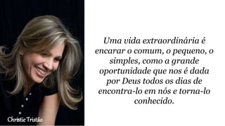 Christie Tristão
Uma vida extraordinária é
encarar o comum, o pequeno, o
simples, como a grande
oportunidade que nos é dada
por Deus todos os dias de
encontra-lo em nós e torna-lo
conhecido.
 