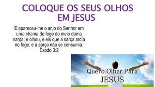 COLOQUE OS SEUS OLHOS
EM JESUS
E apareceu-lhe o anjo do Senhor em
uma chama de fogo do meio duma
sarça; e olhou, e eis que a sarça ardia
no fogo, e a sarça não se consumia.
Êxodo 3:2
 