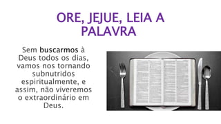 ORE, JEJUE, LEIA A
PALAVRA
Sem buscarmos à
Deus todos os dias,
vamos nos tornando
subnutridos
espiritualmente, e
assim, não viveremos
o extraordinário em
Deus.
 