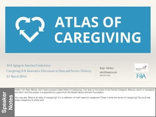 ASA Aging in America Conference!
Caregiving 2.0: Innovative Directions in Data and Service Delivery!
21 March 2016!
Rajiv Mehta
rajiv@bhageera.com
650 823 3274
Speaker
Notes
Hello! I am Rajiv Mehta, and I lead a project called Atlas of Caregiving. I am also on the board of the Family Caregiver Alliance, which is managing
the effort. And the project is supported by a grant from the Robert Wood Johnson Foundation.
You may ask: What is an atlas of caregiving? Is it a collection of road maps for caregivers? Does it show the terrain of caregiving? As you’ll see,
these metaphors ﬁt pretty well.
 