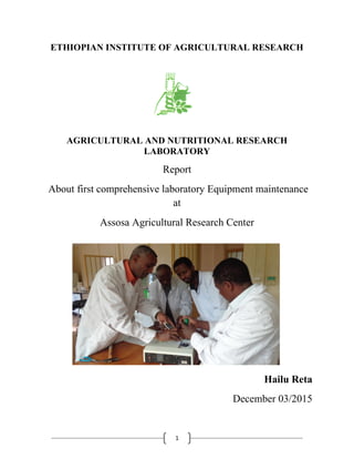 1
ETHIOPIAN INSTITUTE OF AGRICULTURAL RESEARCH
AGRICULTURAL AND NUTRITIONAL RESEARCH
LABORATORY
Report
About first comprehensive laboratory Equipment maintenance
at
Assosa Agricultural Research Center
Hailu Reta
December 03/2015
 