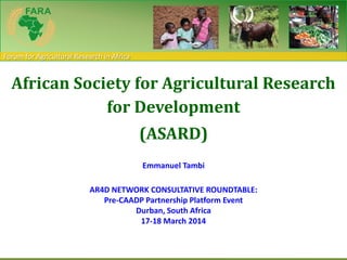 Forum for Agricultural Research in Africa
African Society for Agricultural Research
for Development
(ASARD)
Emmanuel Tambi
AR4D NETWORK CONSULTATIVE ROUNDTABLE:
Pre-CAADP Partnership Platform Event
Durban, South Africa
17-18 March 2014
 