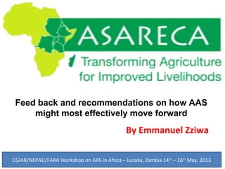 Feed back and recommendations on how AAS
might most effectively move forward
By Emmanuel Zziwa
CGIAR/NEPAD/FARA Workshop on AAS in Africa – Lusaka, Zambia 14th
– 16th
May, 2013
 
