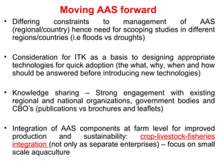 Moving AAS forward
• Differing constraints to management of AAS
(regional/country) hence need for scooping studies in different
regions/countries (i.e floods vs droughts)
• Consideration for ITK as a basis to designing appropriate
technologies for quick adoption (the what, why, when and how
should be answered before introducing new technologies)
• Knowledge sharing – Strong engagement with existing
regional and national organizations, government bodies and
CBO’s (publications vs brochures and leaflets)
• Integration of AAS components at farm level for improved
production and sustainability: crop-livestock-fisheries
integration (not only as separate enterprises) – focus on small
scale aquaculture
 